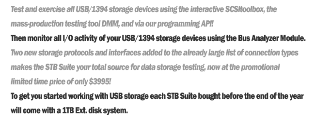 Test and exercise all USB/1394 storage devices using the interactive SCSItoolbox, the mass-production testing tool DMM, and via our programming API!
	Then monitor all I/0 activity of your USB/1394 storage devices using the Bus Analyzer Module.
	Two new storage protocols and interfaces added to the already large list of connection types makes the STB Suite your total source for data storage testing, not at the promotional limited time price of only $3995!
	To get your started with USB storage each STB Suite bought before the end of the year will come with a 1TB External disk system.